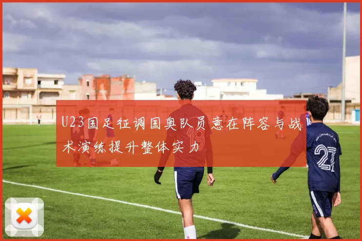 U23国足征调国奥队员意在阵容与战术演练提升整体实力