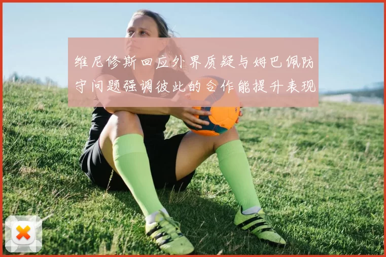 维尼修斯回应外界质疑与姆巴佩防守问题强调彼此的合作能提升表现