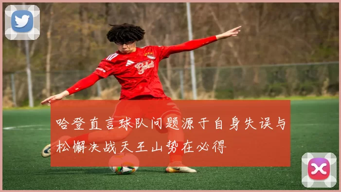 哈登直言球队问题源于自身失误与松懈决战天王山势在必得