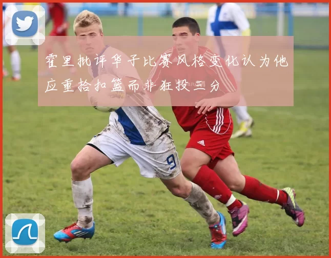 霍里批评华子比赛风格变化认为他应重拾扣篮而非狂投三分