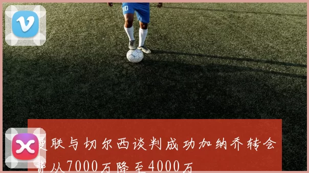 曼联与切尔西谈判成功加纳乔转会费从7000万降至4000万