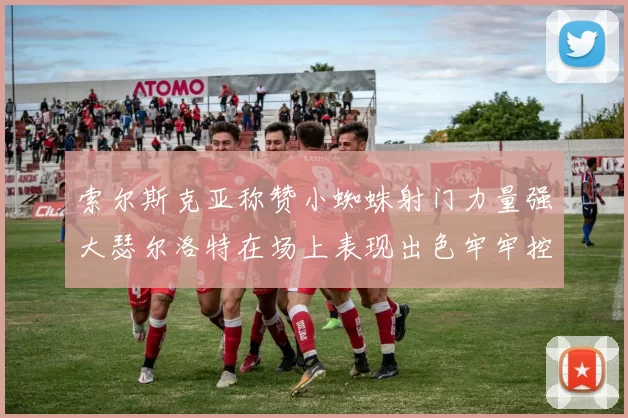 索尔斯克亚称赞小蜘蛛射门力量强大瑟尔洛特在场上表现出色牢牢控制后卫