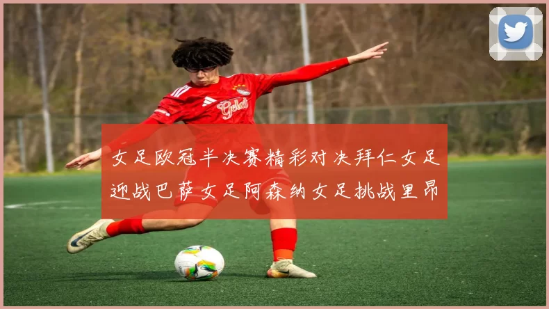 女足欧冠半决赛精彩对决拜仁女足迎战巴萨女足阿森纳女足挑战里昂女足