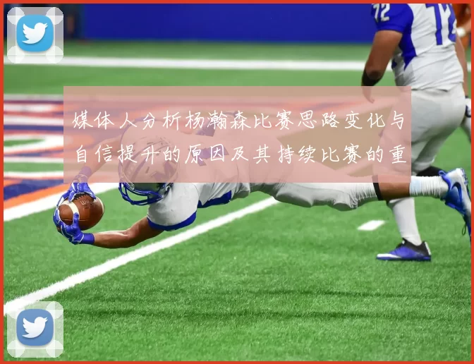 媒体人分析杨瀚森比赛思路变化与自信提升的原因及其持续比赛的重要性